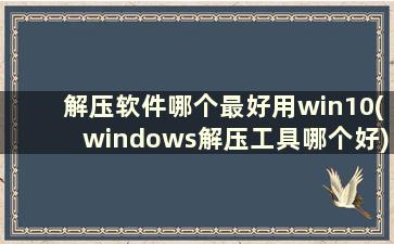 解压软件哪个最好用win10(windows解压工具哪个好)