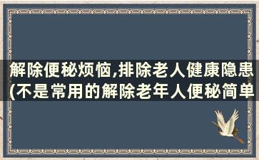 解除便秘烦恼,排除老人健康隐患(不是常用的解除老年人便秘简单方法)