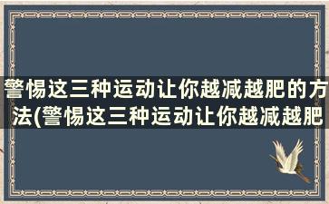 警惕这三种运动让你越减越肥的方法(警惕这三种运动让你越减越肥英文)