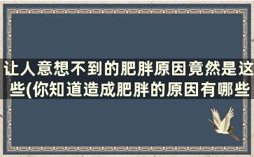 让人意想不到的肥胖原因竟然是这些(你知道造成肥胖的原因有哪些)