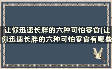 让你迅速长胖的六种可怕零食(让你迅速长胖的六种可怕零食有哪些)