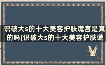 识破大s的十大美容护肤谎言是真的吗(识破大s的十大美容护肤谎言)