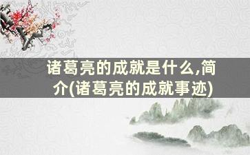 诸葛亮的成就是什么,简介(诸葛亮的成就事迹)