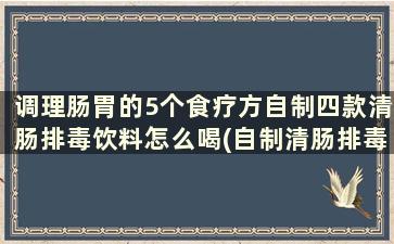 调理肠胃的5个食疗方自制四款清肠排毒饮料怎么喝(自制清肠排毒汤通便)