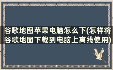 谷歌地图苹果电脑怎么下(怎样将谷歌地图下载到电脑上离线使用)