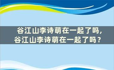 谷江山李诗萌在一起了吗,谷江山李诗萌在一起了吗？