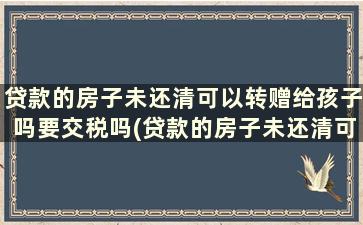 贷款的房子未还清可以转赠给孩子吗要交税吗(贷款的房子未还清可以转赠给孩子吗怎么办)