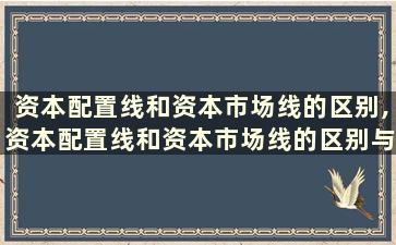 资本配置线和资本市场线的区别,资本配置线和资本市场线的区别与联系