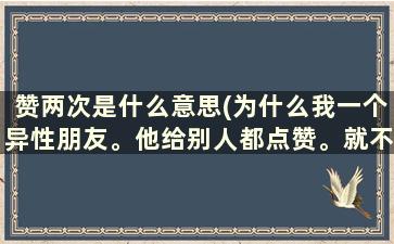 赞两次是什么意思(为什么我一个异性朋友。他给别人都点赞。就不给我的点赞。就点了我一次两次。为什么)