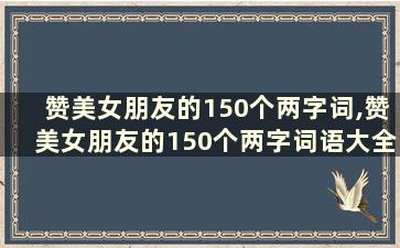 赞美女朋友的150个两字词,赞美女朋友的150个两字词语大全