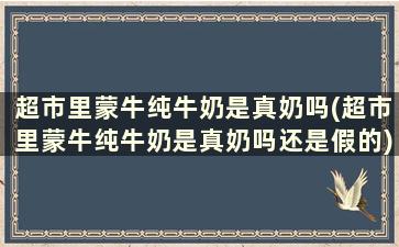 超市里蒙牛纯牛奶是真奶吗(超市里蒙牛纯牛奶是真奶吗还是假的)