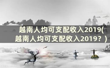 越南人均可支配收入2019(越南人均可支配收入2019？)