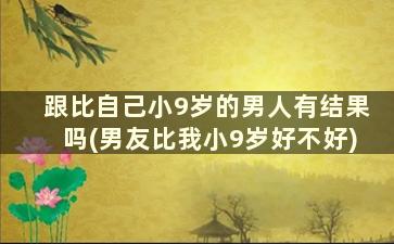 跟比自己小9岁的男人有结果吗(男友比我小9岁好不好)