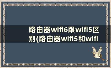 路由器wifi6跟wifi5区别(路由器wifi5和wifi6哪个好)