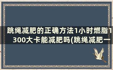 跳绳减肥的正确方法1小时燃脂1300大卡能减肥吗(跳绳减肥一小时消耗多少卡路里)