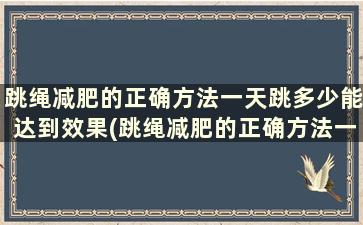 跳绳减肥的正确方法一天跳多少能达到效果(跳绳减肥的正确方法一天跳1000下)