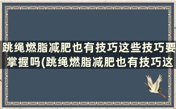 跳绳燃脂减肥也有技巧这些技巧要掌握吗(跳绳燃脂减肥也有技巧这些技巧要掌握什么)