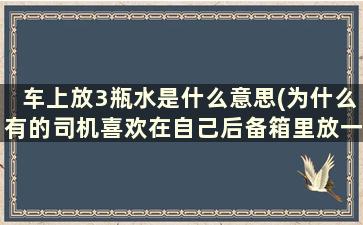 车上放3瓶水是什么意思(为什么有的司机喜欢在自己后备箱里放一箱水)