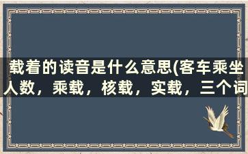 载着的读音是什么意思(客车乘坐人数，乘载，核载，实载，三个词表达的什么意思啊)