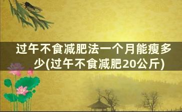 过午不食减肥法一个月能瘦多少(过午不食减肥20公斤)