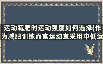 运动减肥时运动强度如何选择(作为减肥训练而言运动宜采用中低运动强度)