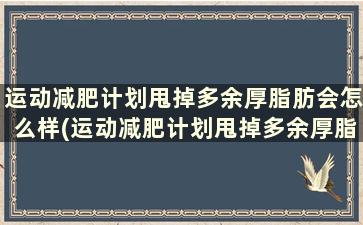 运动减肥计划甩掉多余厚脂肪会怎么样(运动减肥计划甩掉多余厚脂肪吗)