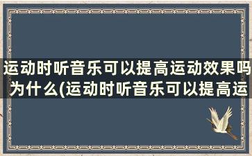 运动时听音乐可以提高运动效果吗为什么(运动时听音乐可以提高运动效果吗)