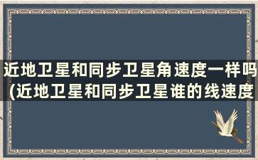 近地卫星和同步卫星角速度一样吗(近地卫星和同步卫星谁的线速度大)