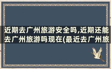 近期去广州旅游安全吗,近期还能去广州旅游吗现在(最近去广州旅游安全吗)