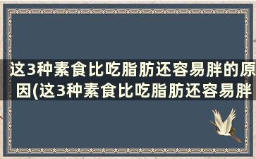 这3种素食比吃脂肪还容易胖的原因(这3种素食比吃脂肪还容易胖怎么回事)