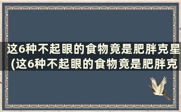 这6种不起眼的食物竟是肥胖克星(这6种不起眼的食物竟是肥胖克星英文)