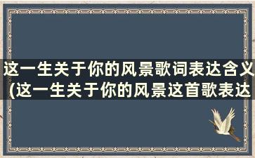 这一生关于你的风景歌词表达含义(这一生关于你的风景这首歌表达了什么)