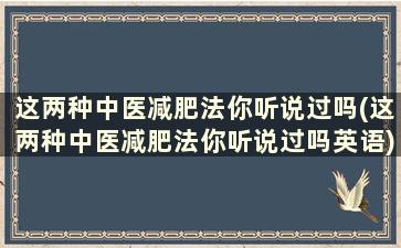 这两种中医减肥法你听说过吗(这两种中医减肥法你听说过吗英语)