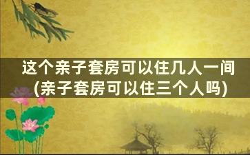 这个亲子套房可以住几人一间(亲子套房可以住三个人吗)