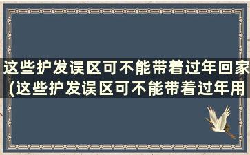 这些护发误区可不能带着过年回家(这些护发误区可不能带着过年用)