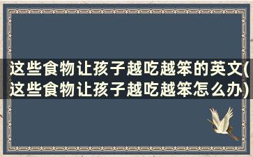 这些食物让孩子越吃越笨的英文(这些食物让孩子越吃越笨怎么办)