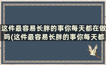 这件最容易长胖的事你每天都在做吗(这件最容易长胖的事你每天都在做什么英语)