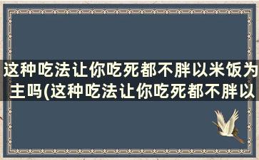 这种吃法让你吃死都不胖以米饭为主吗(这种吃法让你吃死都不胖以米饭为主英文)