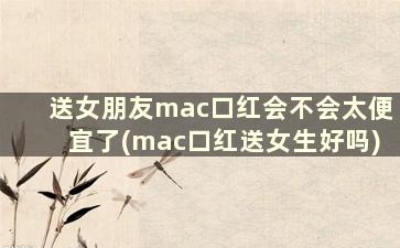 送女朋友mac口红会不会太便宜了(mac口红送女生好吗)