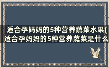 适合孕妈妈的5种营养蔬菜水果(适合孕妈妈的5种营养蔬菜是什么)