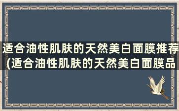 适合油性肌肤的天然美白面膜推荐(适合油性肌肤的天然美白面膜品牌)