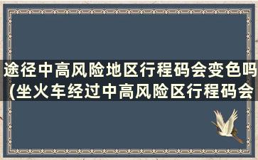 途径中高风险地区行程码会变色吗(坐火车经过中高风险区行程码会变色吗-)