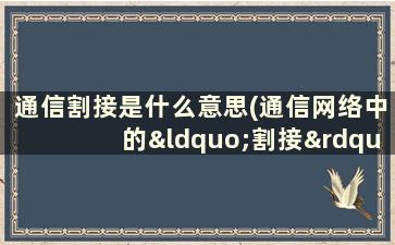 通信割接是什么意思(通信网络中的“割接”是怎么回事)