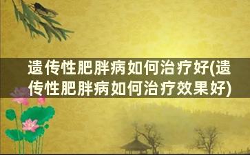 遗传性肥胖病如何治疗好(遗传性肥胖病如何治疗效果好)