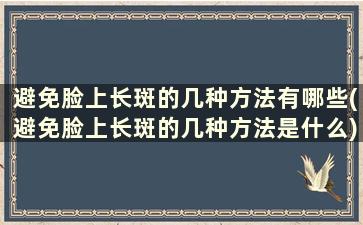 避免脸上长斑的几种方法有哪些(避免脸上长斑的几种方法是什么)