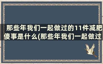 那些年我们一起做过的11件减肥傻事是什么(那些年我们一起做过的11件减肥傻事)