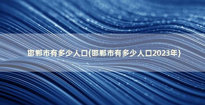 邯郸市有多少人口(邯郸市有多少人口2023年)