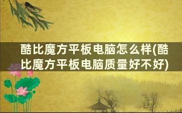 酷比魔方平板电脑怎么样(酷比魔方平板电脑质量好不好)