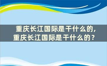 重庆长江国际是干什么的,重庆长江国际是干什么的？