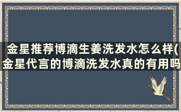 金星推荐博滴生姜洗发水怎么样(金星代言的博滴洗发水真的有用吗)